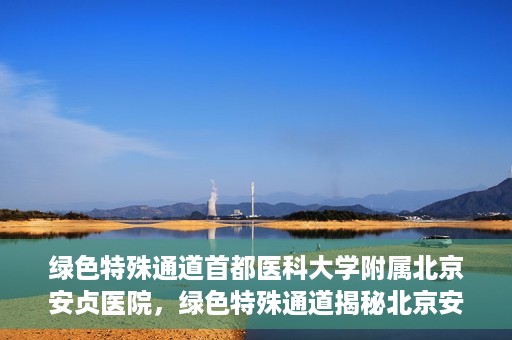 绿色特殊通道首都医科大学附属北京安贞医院，绿色特殊通道揭秘北京安贞医院的医疗力量与人文关怀