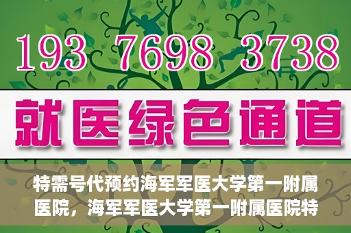 特需号代预约海军军医大学第一附属医院，海军军医大学第一附属医院特需号代预约服务详解