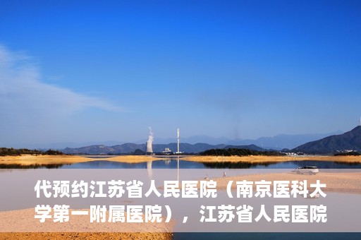 代预约江苏省人民医院（南京医科大学第一附属医院），江苏省人民医院（南京医科大学第一附属医院）便捷预约服务指南